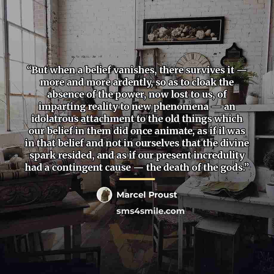 “But when a belief vanishes, there survives it — more and more ardently, so as to cloak the absence of the power, now lost to us, of imparting reality to new phenomena — an idolatrous attachment to the old things which our belief in them did once animate, as if il was in that belief and not in…” quote by Marcel Proust