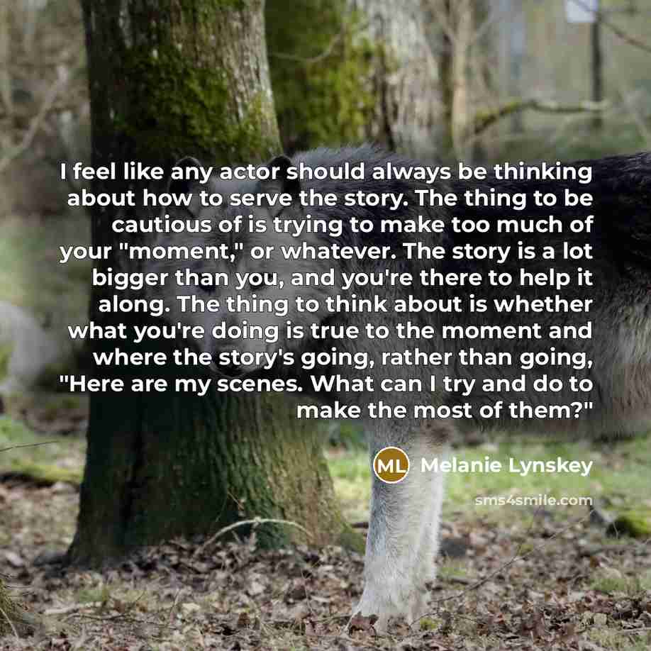 “I feel like any actor should always be thinking about how to serve the story. The thing to be cautious of is trying to make too much of your "moment," or whatever. The story is a lot bigger than you, and you're there to help it along. The thing to think about is whether what you're doing is true…” quote by Melanie Lynskey