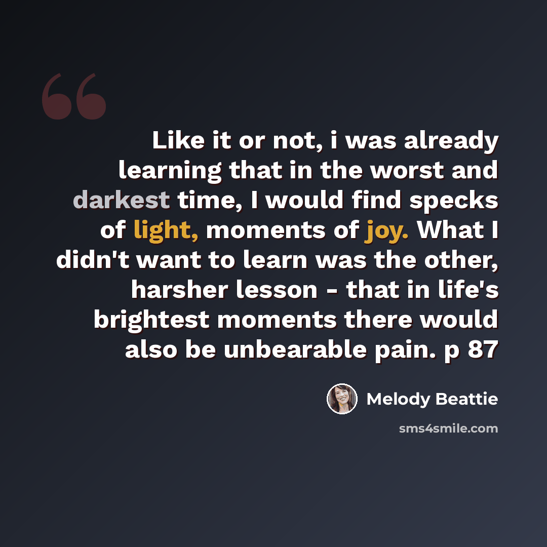 “Like it or not, i was already learning that in the worst and darkest time, I would find specks of light, moments of joy. What I didn't want to learn was the other, harsher lesson - that in life's brightest moments there would also be unbearable pain. p 87” quote by Melody Beattie