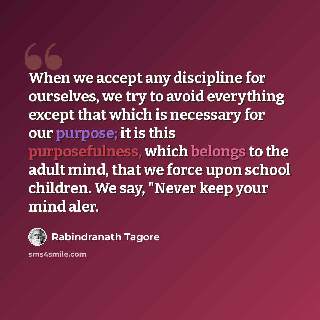 “When we accept any discipline for ourselves, we try to avoid everything except that which is necessary for our purpose; it is this purposefulness, which belongs to the adult mind, that we force upon school children. We say, "Never keep your mind aler.” quote by Rabindranath Tagore