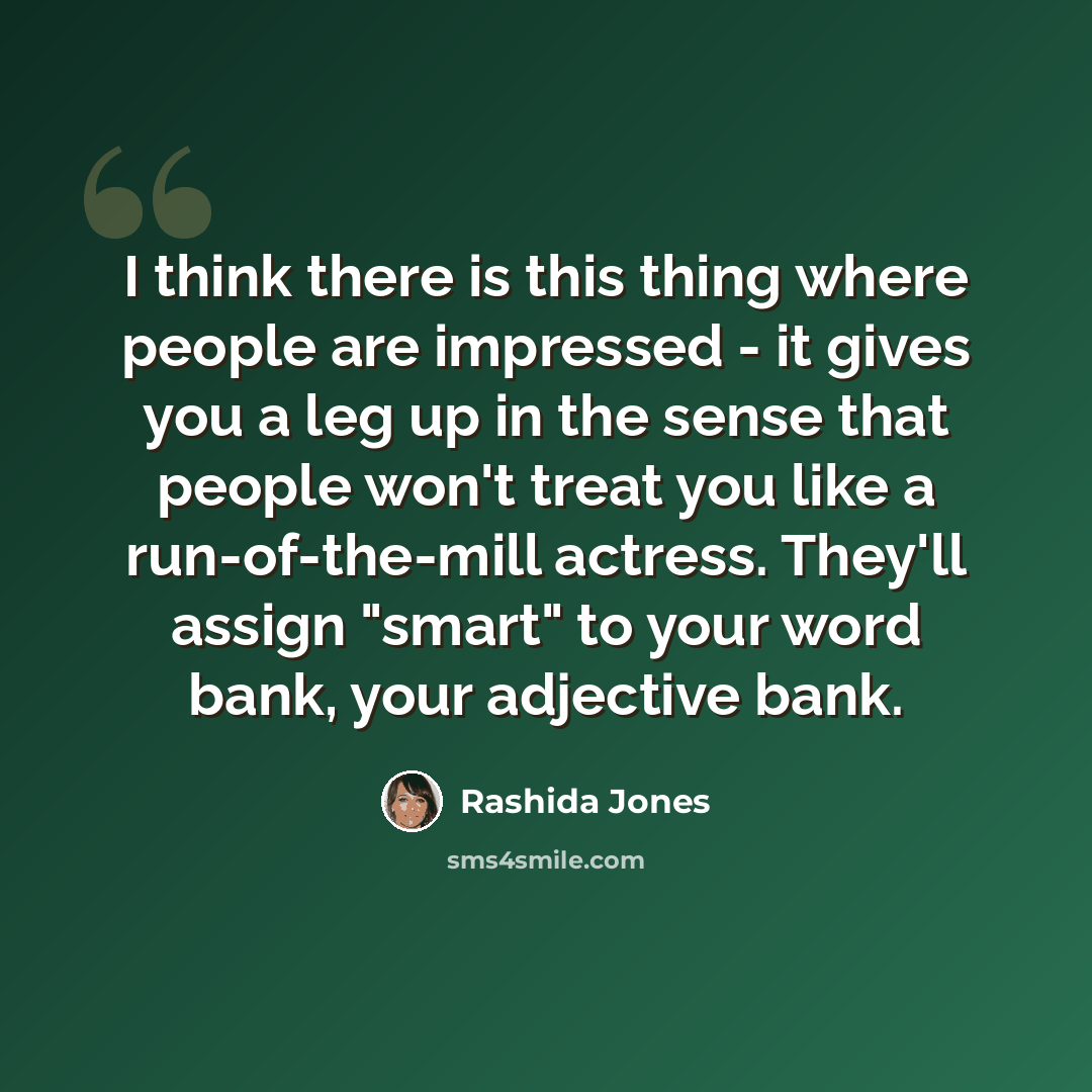 “I think there is this thing where people are impressed - it gives you a leg up in the sense that people won't treat you like a run-of-the-mill actress. They'll assign "smart" to your word bank, your adjective bank.” quote by Rashida Jones