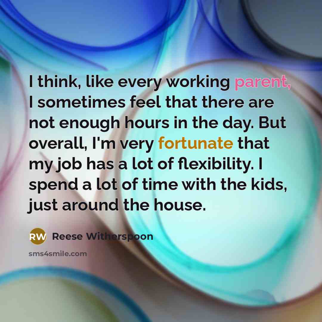 “I think, like every working parent, I sometimes feel that there are not enough hours in the day. But overall, I'm very fortunate that my job has a lot of flexibility. I spend a lot of time with the kids, just around the house.” quote by Reese Witherspoon