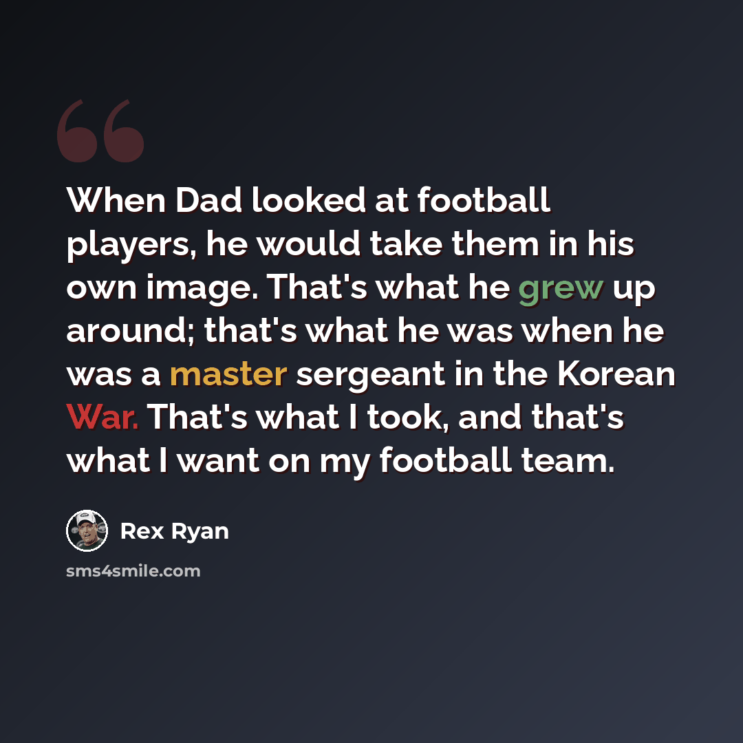 “When Dad looked at football players, he would take them in his own image. That's what he grew up around; that's what he was when he was a master sergeant in the Korean War. That's what I took, and that's what I want on my football team.” quote by Rex Ryan