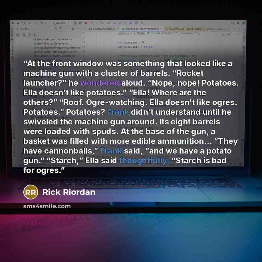 “At the front window was something that looked like a machine gun with a cluster of barrels. “Rocket launcher?” he wondered aloud. “Nope, nope! Potatoes. Ella doesn't like potatoes.” “Ella! Where are the others?” “Roof. Ogre-watching. Ella doesn't like ogres. Potatoes.” Potatoes? Frank didn't…” quote by Rick Riordan