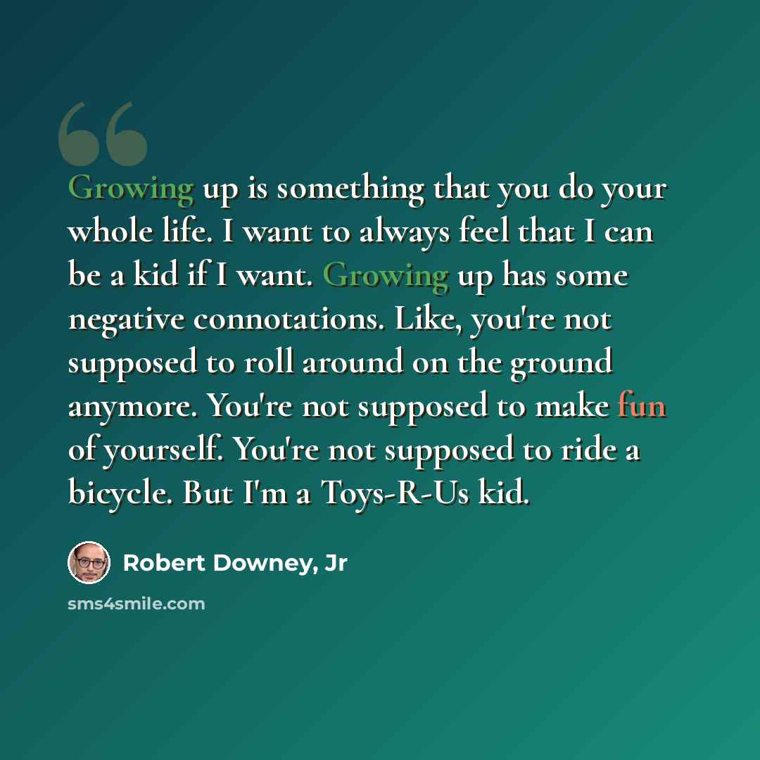 “Growing up is something that you do your whole life. I want to always feel that I can be a kid if I want. Growing up has some negative connotations. Like, you're not supposed to roll around on the ground anymore. You're not supposed to make fun of yourself. You're not supposed to ride a bicycle…” quote by Robert Downey, Jr