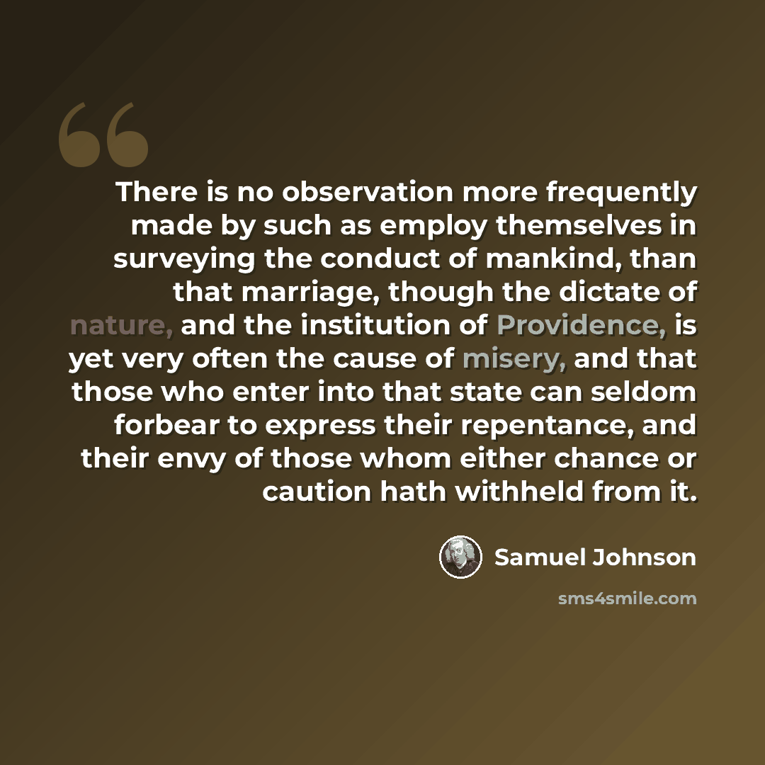 “There is no observation more frequently made by such as employ themselves in surveying the conduct of mankind, than that marriage, though the dictate of nature, and the institution of Providence, is yet very often the cause of misery, and that those who enter into that state can seldom forbear to…” quote by Samuel Johnson