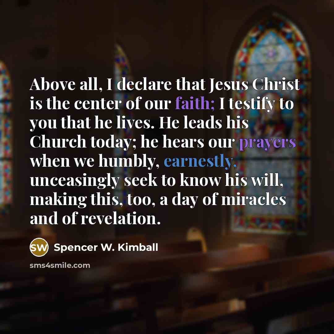“Above all, I declare that Jesus Christ is the center of our faith; I testify to you that he lives. He leads his Church today; he hears our prayers when we humbly, earnestly, unceasingly seek to know his will, making this, too, a day of miracles and of revelation.” quote by Spencer W. Kimball