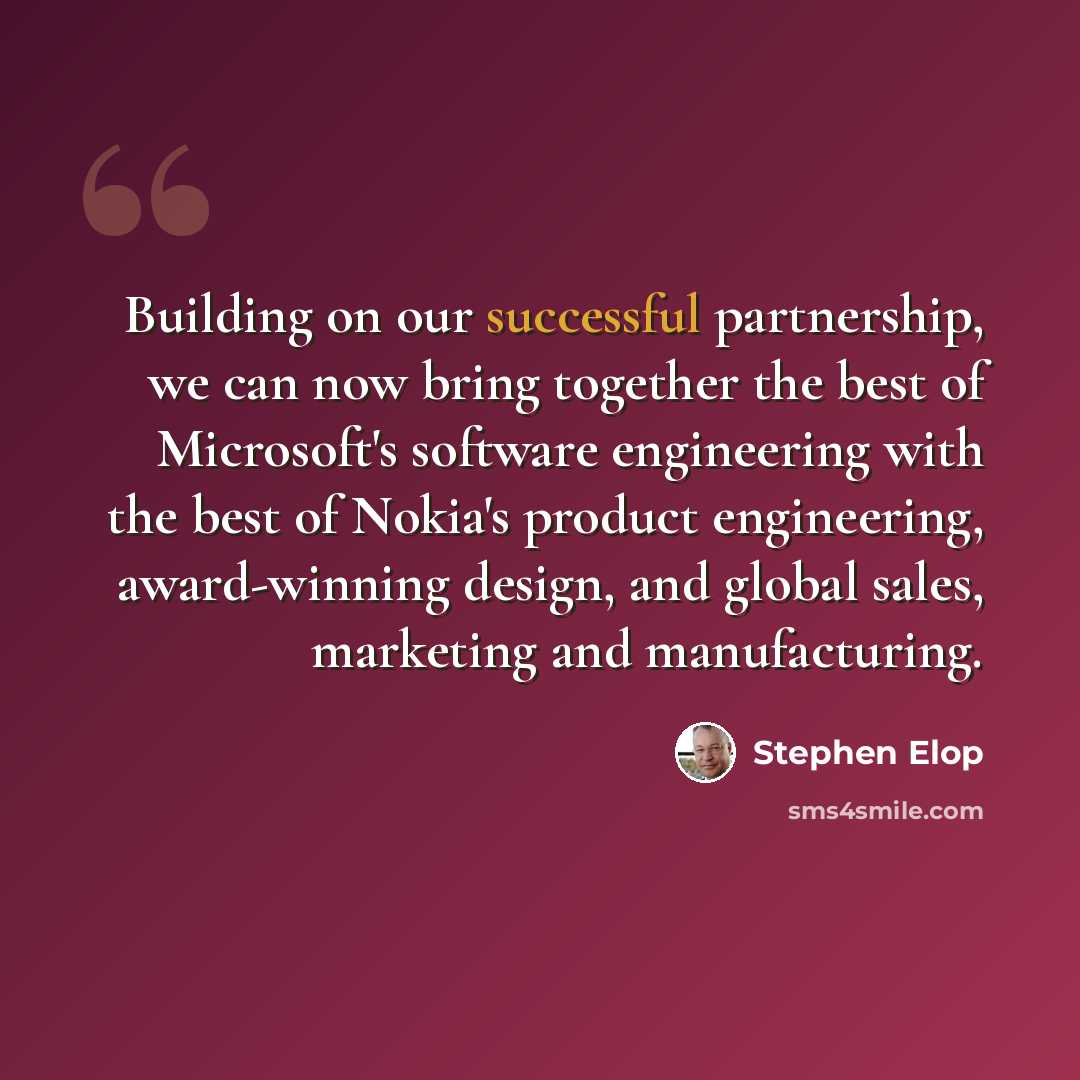 “Building on our successful partnership, we can now bring together the best of Microsoft's software engineering with the best of Nokia's product engineering, award-winning design, and global sales, marketing and manufacturing.” quote by Stephen Elop