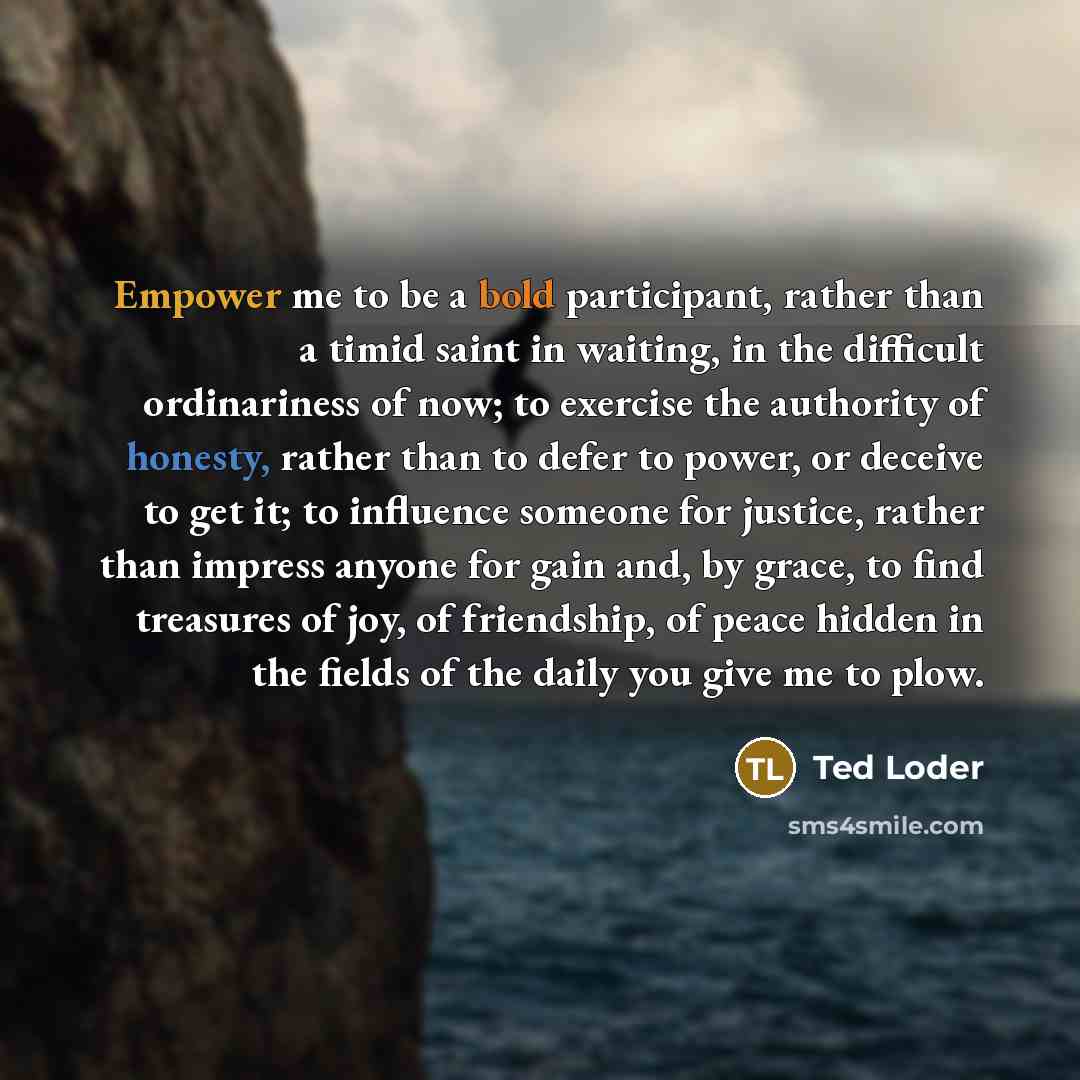 “Empower me to be a bold participant, rather than a timid saint in waiting, in the difficult ordinariness of now; to exercise the authority of honesty, rather than to defer to power, or deceive to get it; to influence someone for justice, rather than impress anyone for gain and, by grace, to find…” quote by Ted Loder