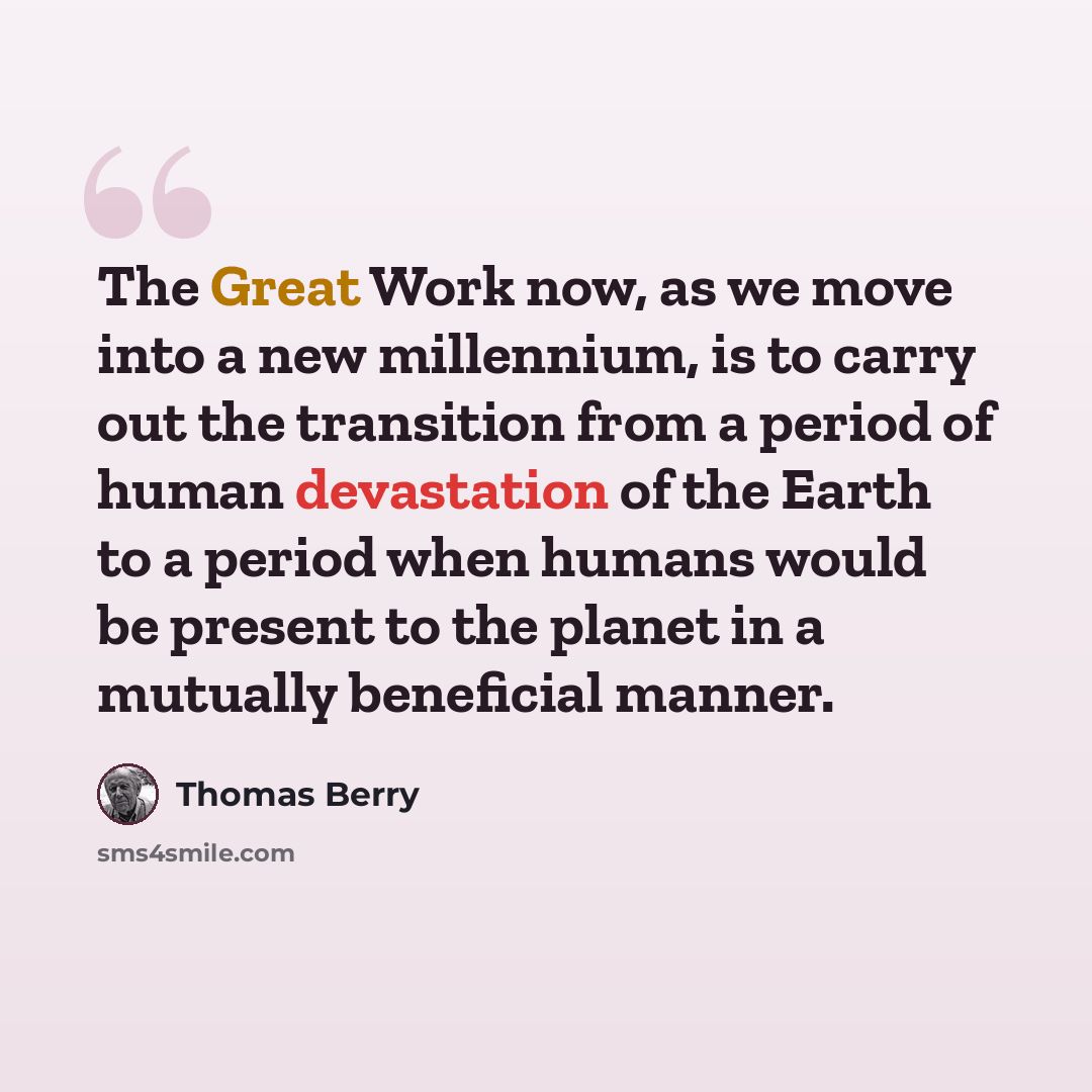 “The Great Work now, as we move into a new millennium, is to carry out the transition from a period of human devastation of the Earth to a period when humans would be present to the planet in a mutually beneficial manner.” quote by Thomas Berry
