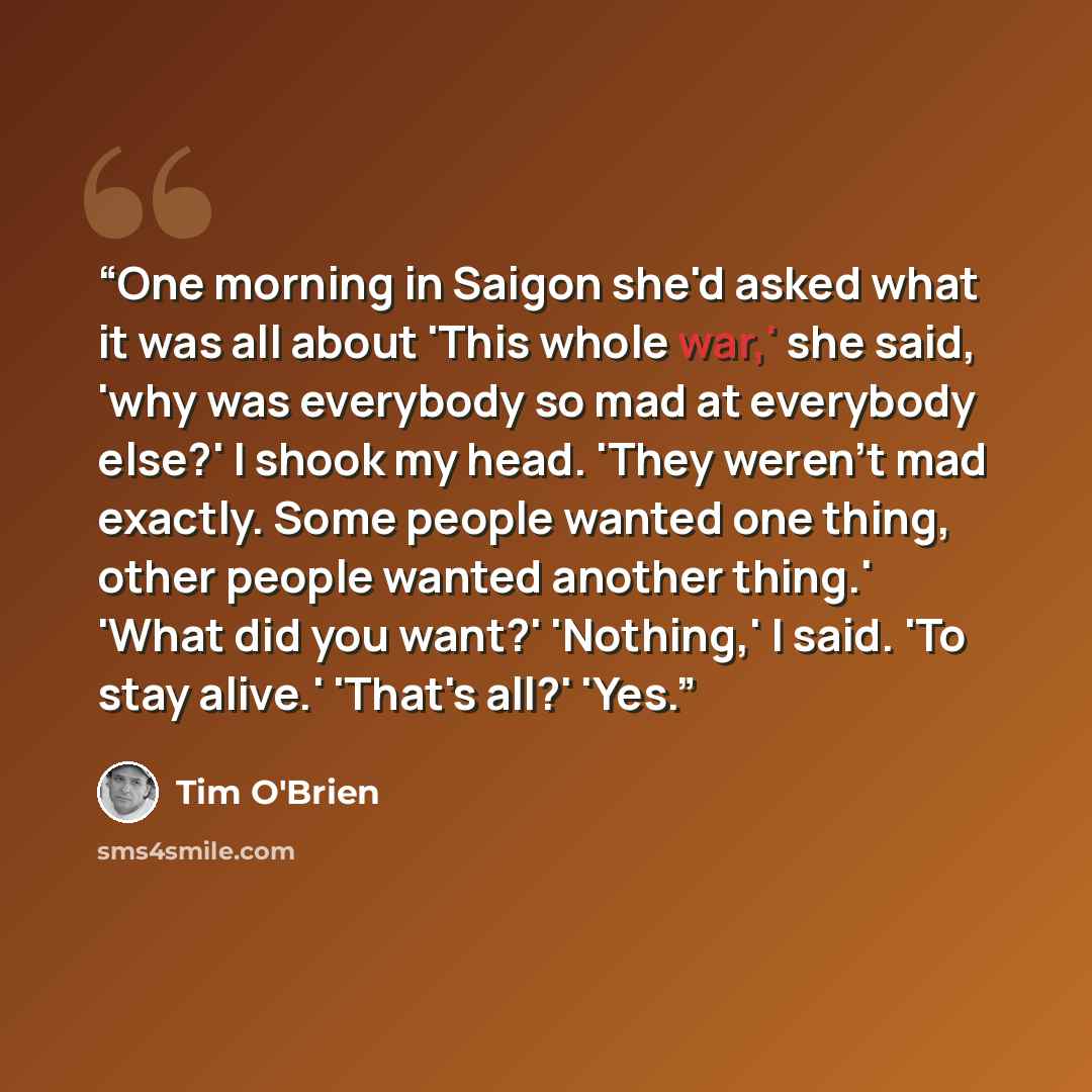 “One morning in Saigon she'd asked what it was all about 'This whole war,' she said, 'why was everybody so mad at everybody else?' I shook my head. 'They weren't mad exactly. Some people wanted one thing, other people wanted another thing.' 'What did you want?' 'Nothing,' I said. 'To stay alive.'…” quote by Tim O'Brien