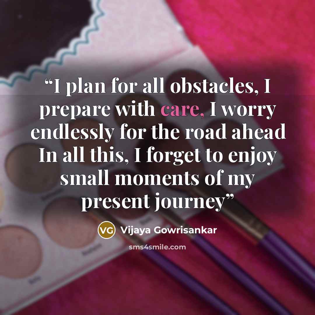 “I plan for all obstacles, I prepare with care, I worry endlessly for the road ahead In all this, I forget to enjoy small moments of my present journey” quote by Vijaya Gowrisankar