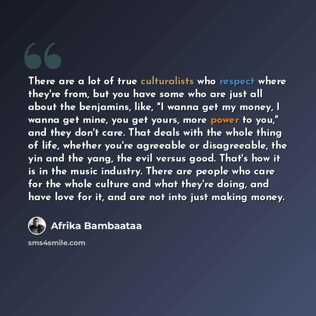 “There are a lot of true culturalists who respect where they're from, but you have some who are just all about the benjamins, like, "I wanna get my money, I wanna get mine, you get yours, more power to you," and they don't care. That deals with the whole thing of life, whether you're agreeable or…” quote by Afrika Bambaataa