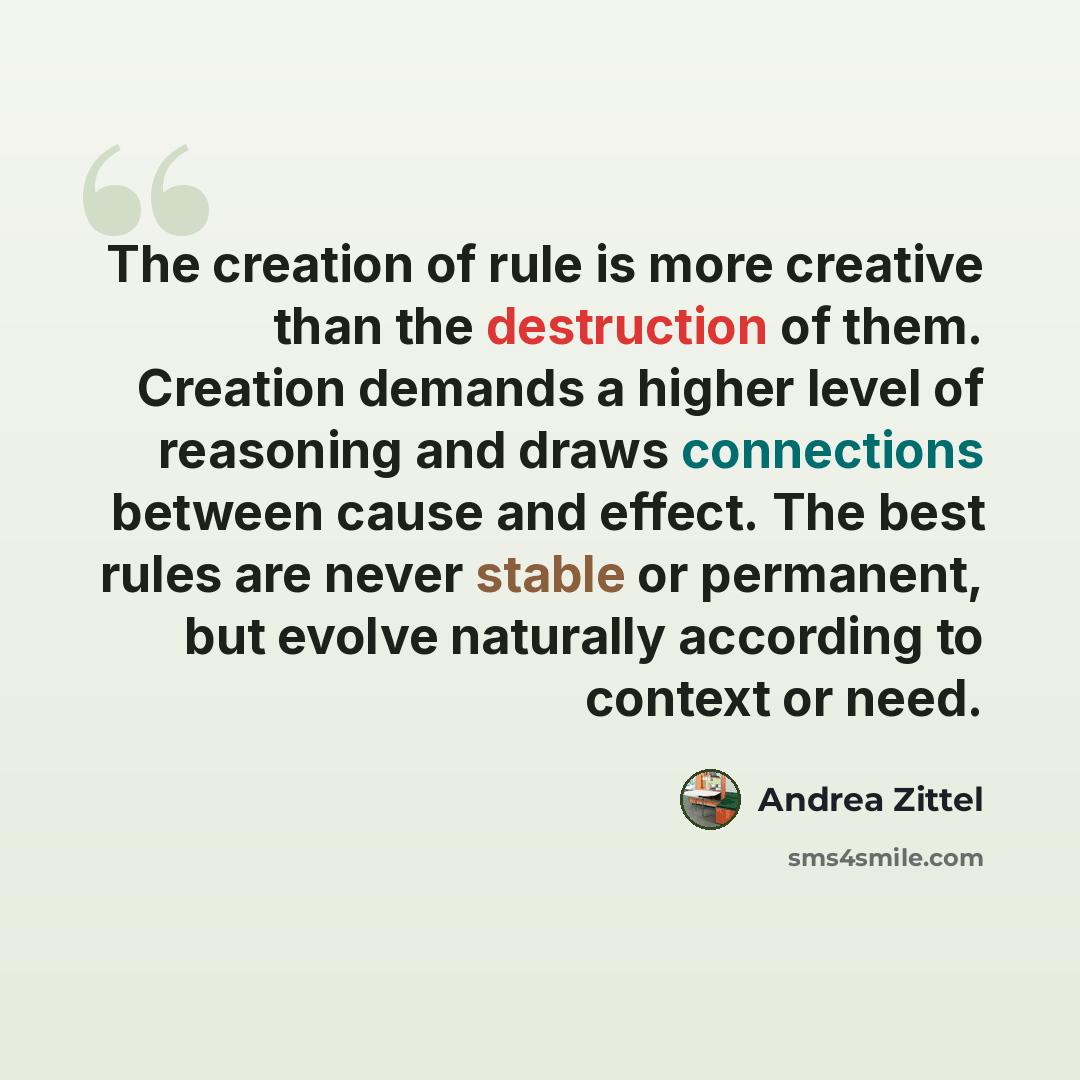 “The creation of rule is more creative than the destruction of them. Creation demands a higher level of reasoning and draws connections between cause and effect. The best rules are never stable or permanent, but evolve naturally according to context or need.” quote by Andrea Zittel