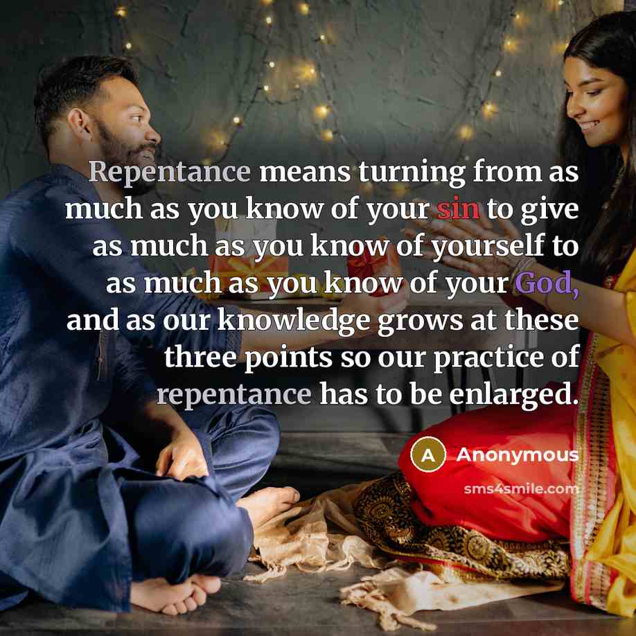“Repentance means turning from as much as you know of your sin to give as much as you know of yourself to as much as you know of your God, and as our knowledge grows at these three points so our practice of repentance has to be enlarged.” quote by Anonymous