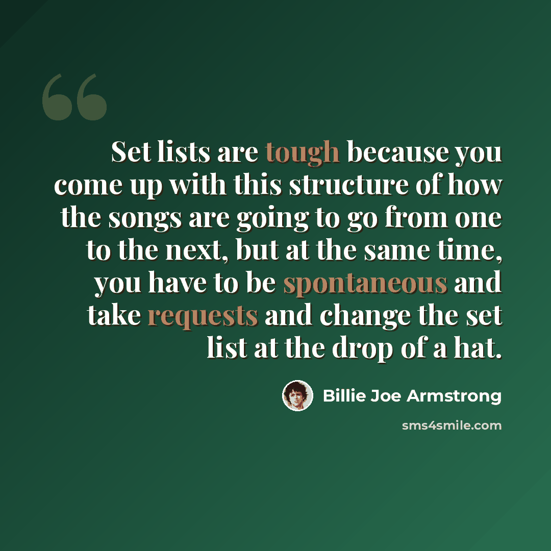 “Set lists are tough because you come up with this structure of how the songs are going to go from one to the next, but at the same time, you have to be spontaneous and take requests and change the set list at the drop of a hat.” quote by Billie Joe Armstrong