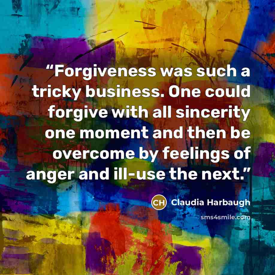 “Forgiveness was such a tricky business. One could forgive with all sincerity one moment and then be overcome by feelings of anger and ill-use the next.” quote by Claudia Harbaugh