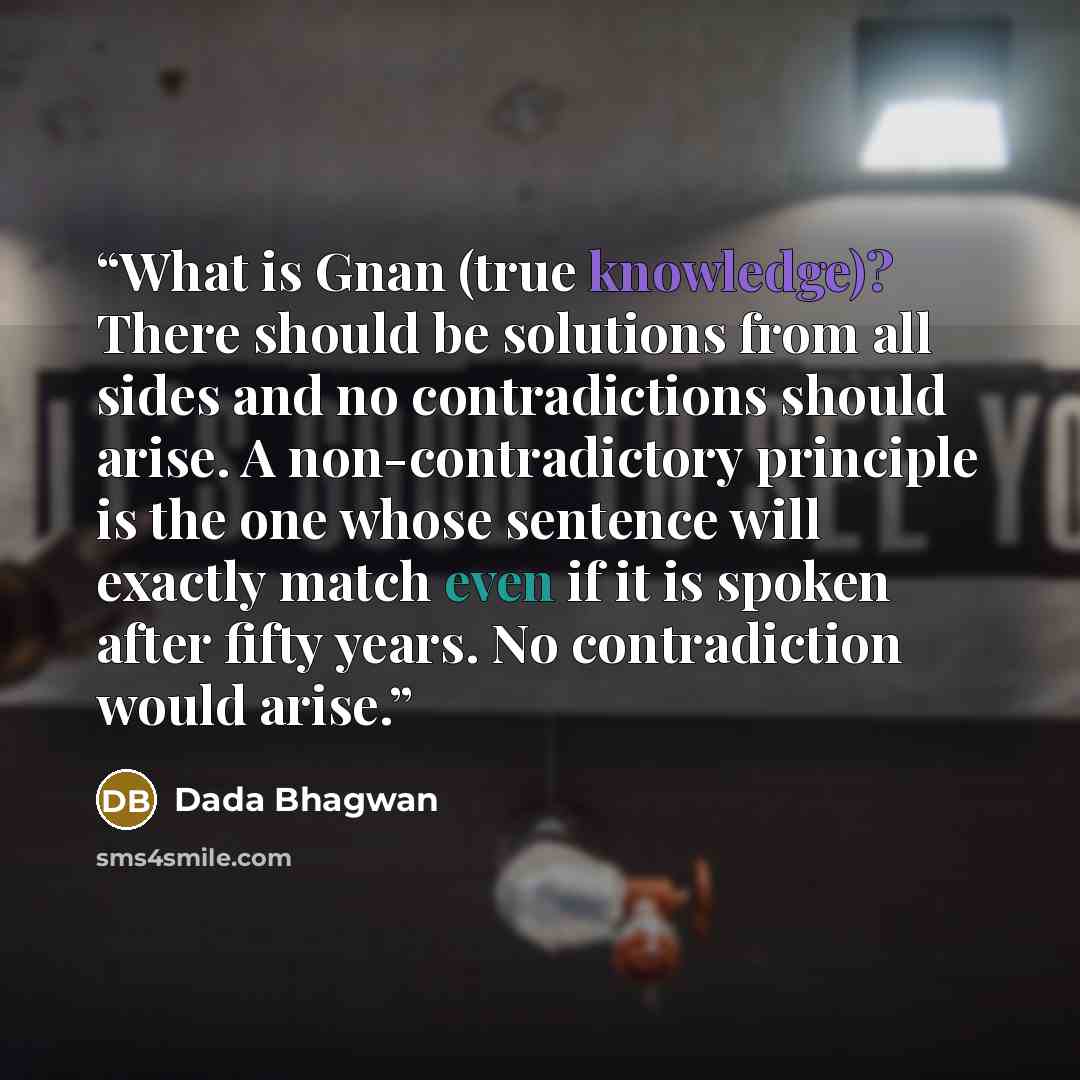 “What is Gnan (true knowledge)? There should be solutions from all sides and no contradictions should arise. A non-contradictory principle is the one whose sentence will exactly match even if it is spoken after fifty years. No contradiction would arise.” quote by Dada Bhagwan