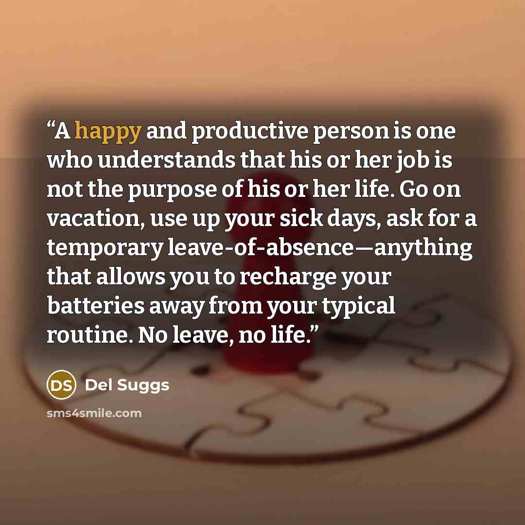 “A happy and productive person is one who understands that his or her job is not the purpose of his or her life. Go on vacation, use up your sick days, ask for a temporary leave-of-absence—anything that allows you to recharge your batteries away from your typical routine. No leave, no life.” quote by Del Suggs