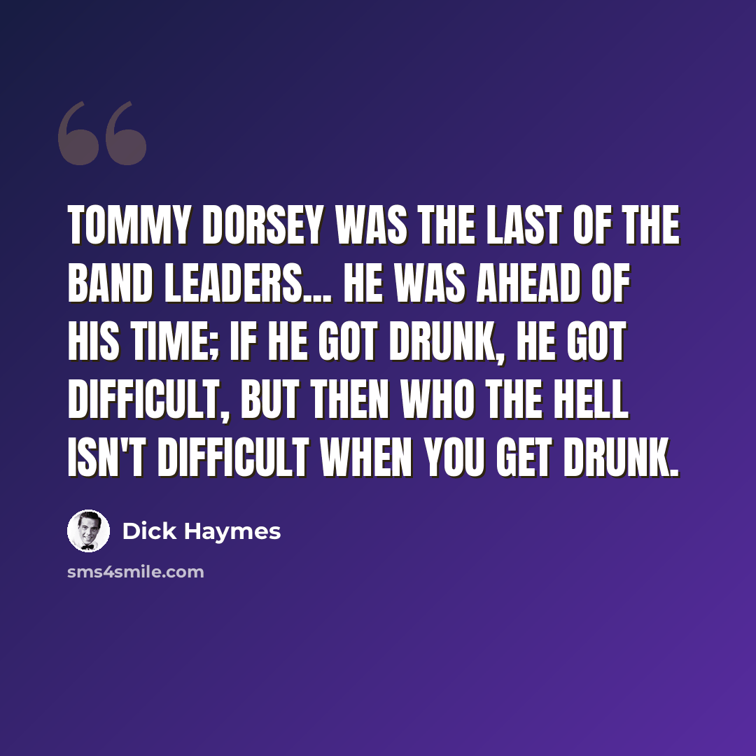 “Tommy Dorsey was the last of the band leaders... He was ahead of his time; if he got drunk, he got difficult, but then who the hell isn't difficult when you get drunk.” quote by Dick Haymes
