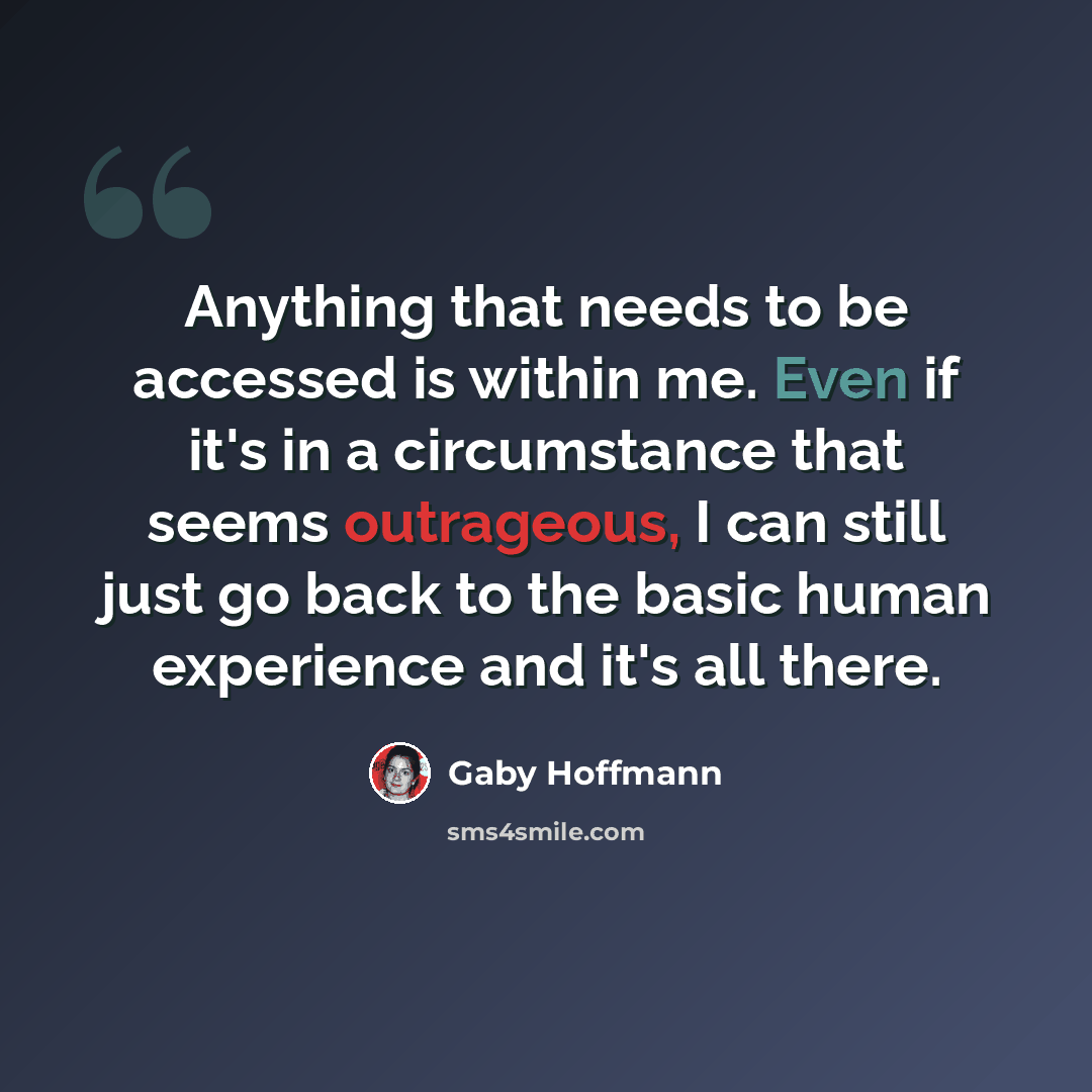 “Anything that needs to be accessed is within me. Even if it's in a circumstance that seems outrageous, I can still just go back to the basic human experience and it's all there.” quote by Gaby Hoffmann