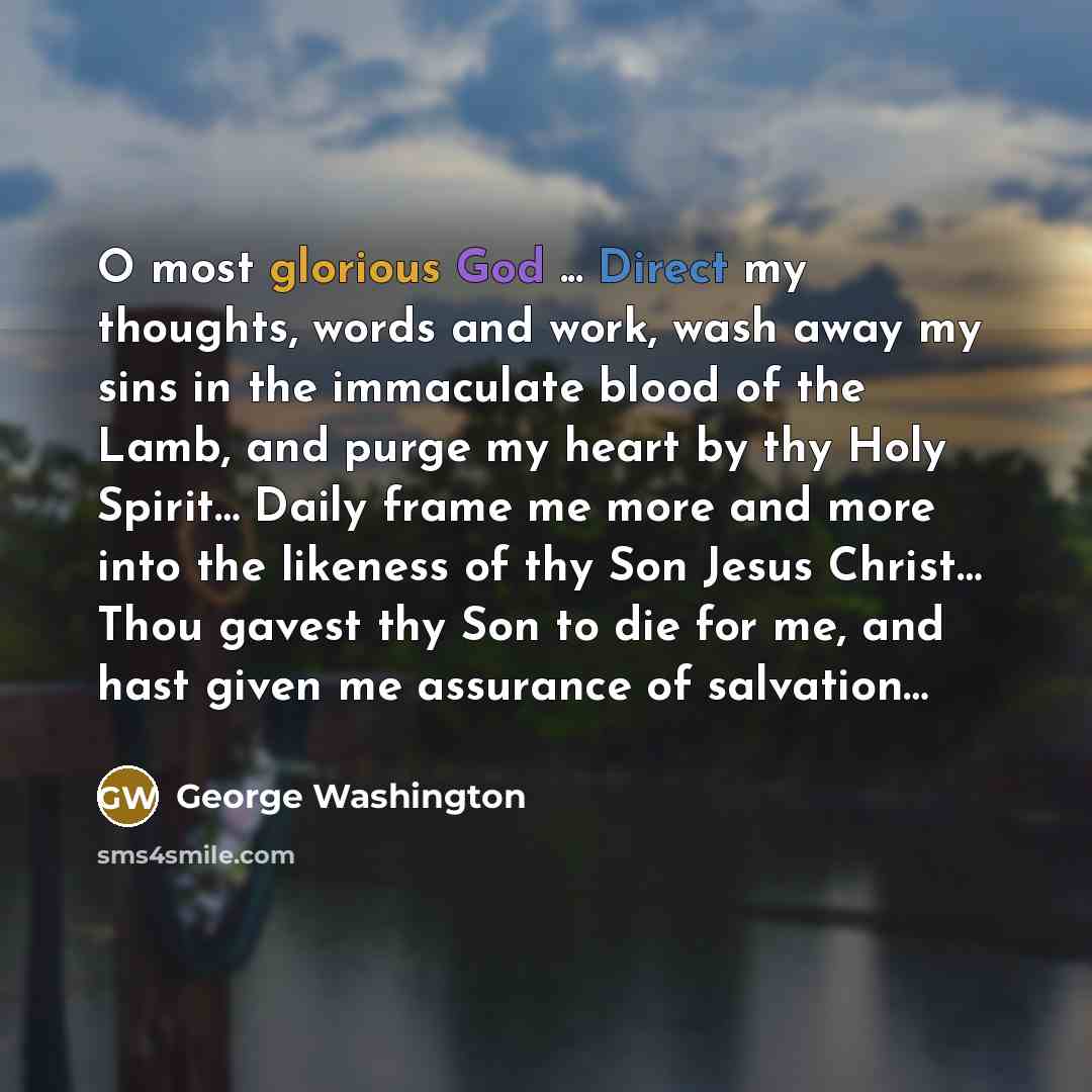 “O most glorious God ... Direct my thoughts, words and work, wash away my sins in the immaculate blood of the Lamb, and purge my heart by thy Holy Spirit… Daily frame me more and more into the likeness of thy Son Jesus Christ… Thou gavest thy Son to die for me, and hast given me assurance of…” quote by George Washington