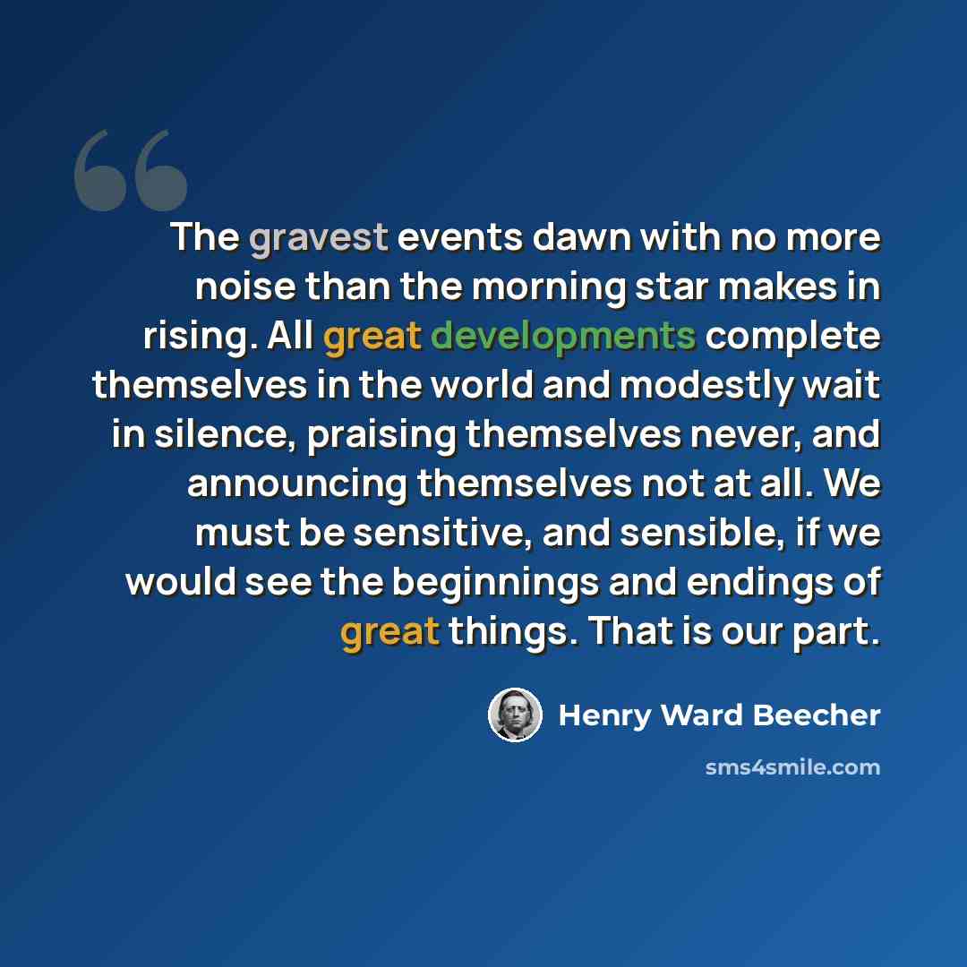 “The gravest events dawn with no more noise than the morning star makes in rising. All great developments complete themselves in the world and modestly wait in silence, praising themselves never, and announcing themselves not at all. We must be sensitive, and sensible, if we would see the…” quote by Henry Ward Beecher