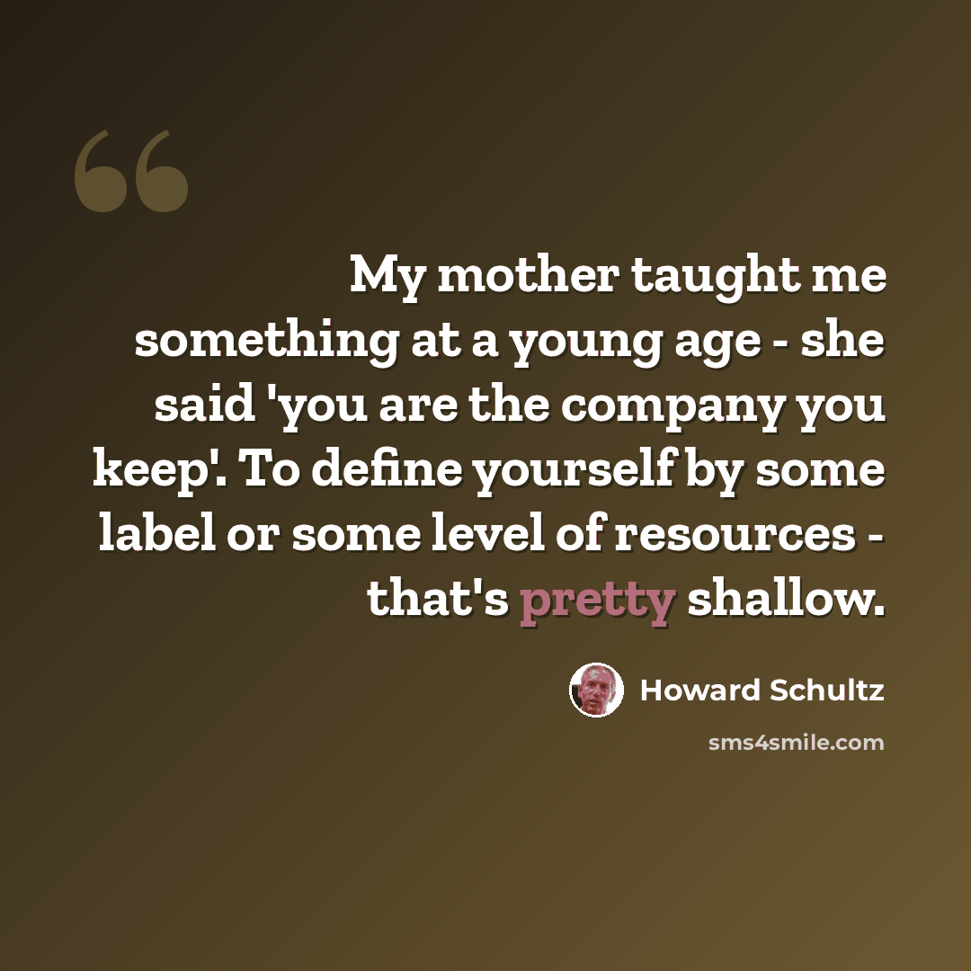 “My mother taught me something at a young age - she said 'you are the company you keep'. To define yourself by some label or some level of resources - that's pretty shallow.” quote by Howard Schultz