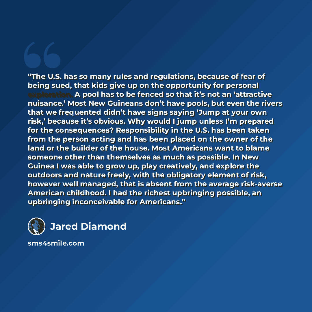 “The U.S. has so many rules and regulations, because of fear of being sued, that kids give up on the opportunity for personal exploration. A pool has to be fenced so that it’s not an ‘attractive nuisance.’ Most New Guineans don’t have pools, but even the rivers that we frequented didn’t have signs…” quote by Jared Diamond