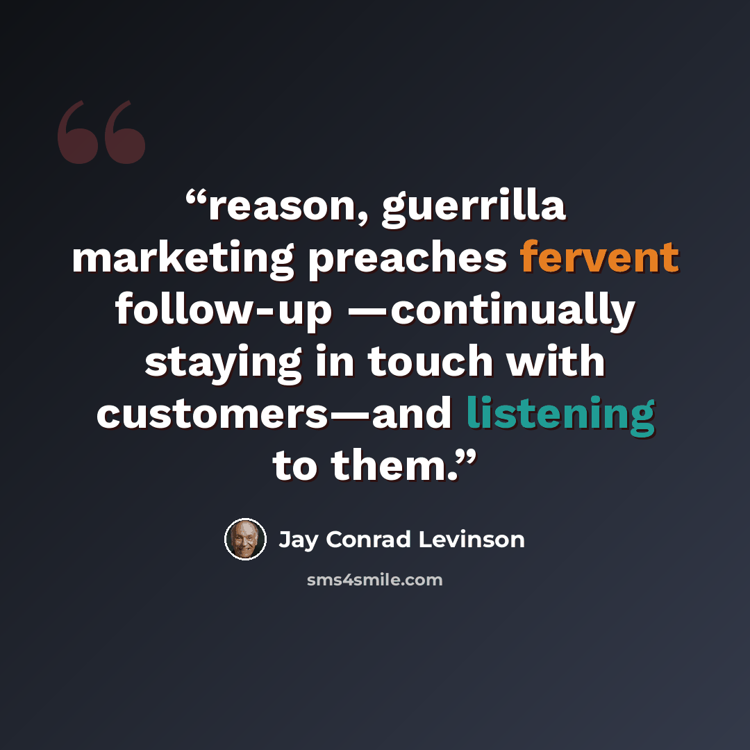 “reason, guerrilla marketing preaches fervent follow-up —continually staying in touch with customers—and listening to them.” quote by Jay Conrad Levinson