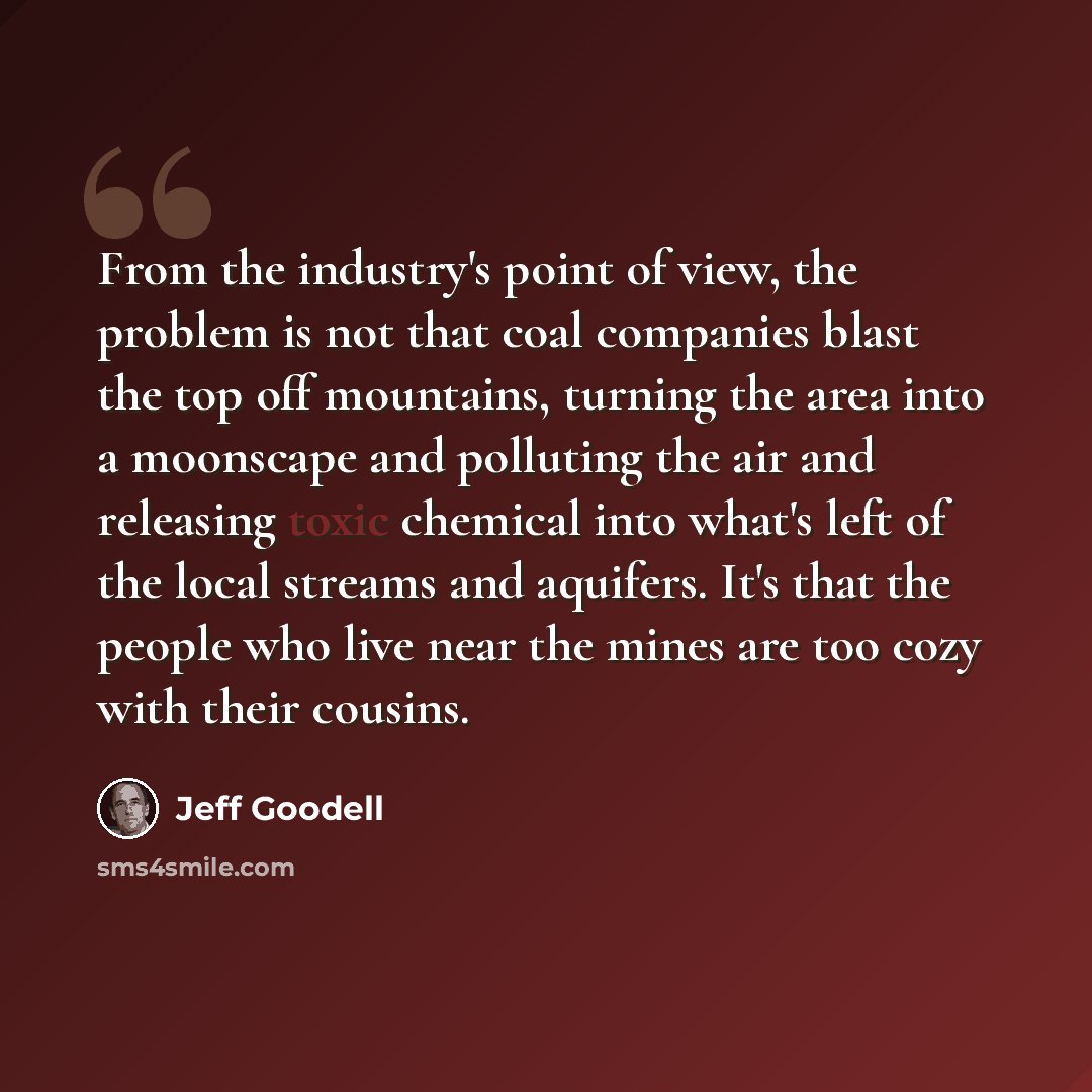 “From the industry's point of view, the problem is not that coal companies blast the top off mountains, turning the area into a moonscape and polluting the air and releasing toxic chemical into what's left of the local streams and aquifers. It's that the people who live near the mines are too cozy…” quote by Jeff Goodell