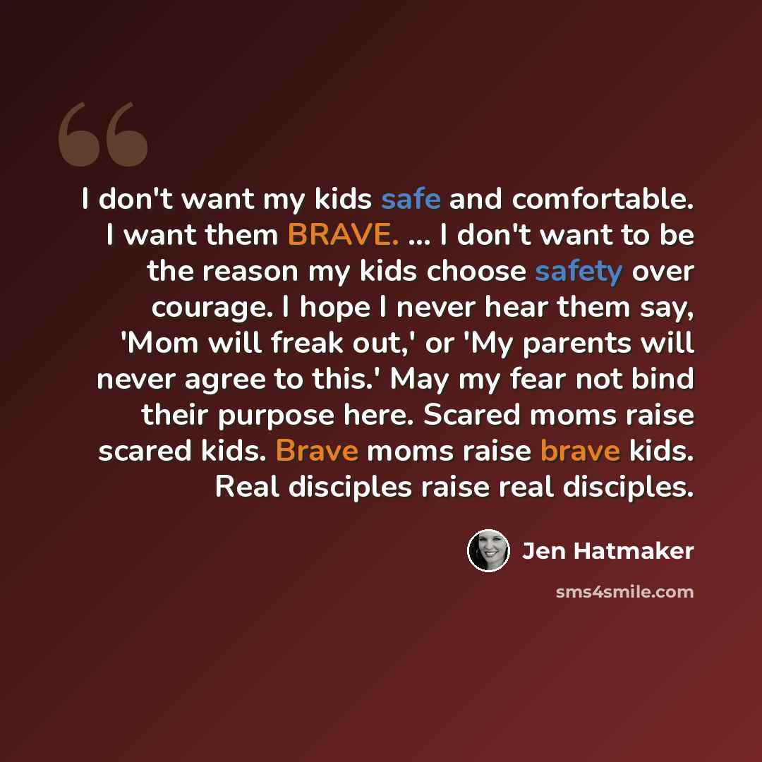 “I don't want my kids safe and comfortable. I want them BRAVE. ... I don't want to be the reason my kids choose safety over courage. I hope I never hear them say, 'Mom will freak out,' or 'My parents will never agree to this.' May my fear not bind their purpose here. Scared moms raise scared kids…” quote by Jen Hatmaker