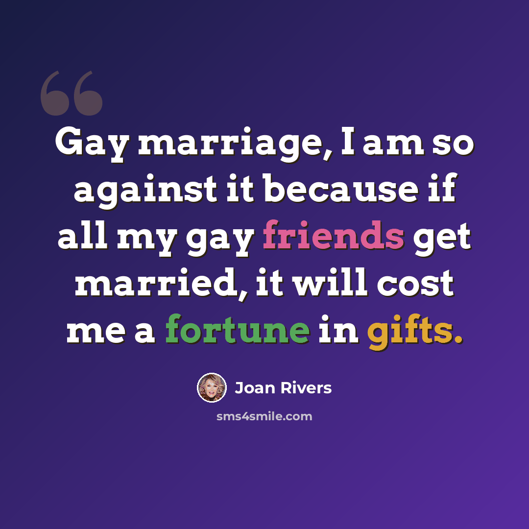 “Gay marriage, I am so against it because if all my gay friends get married, it will cost me a fortune in gifts.” quote by Joan Rivers