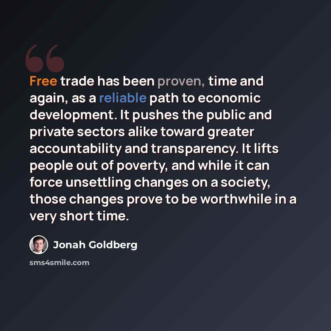 “Free trade has been proven, time and again, as a reliable path to economic development. It pushes the public and private sectors alike toward greater accountability and transparency. It lifts people out of poverty, and while it can force unsettling changes on a society, those changes prove to be…” quote by Jonah Goldberg