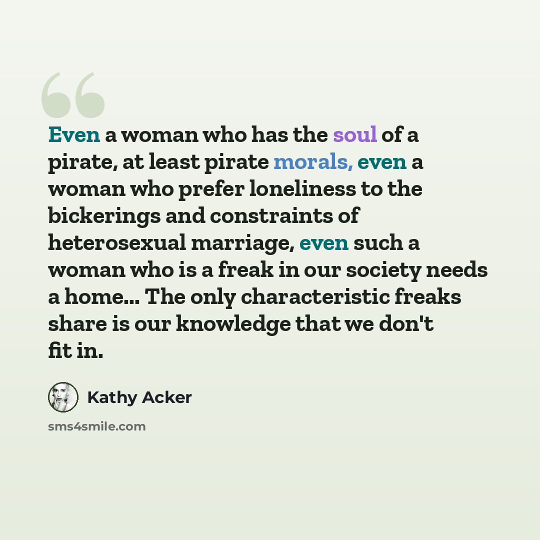 “Even a woman who has the soul of a pirate, at least pirate morals, even a woman who prefer loneliness to the bickerings and constraints of heterosexual marriage, even such a woman who is a freak in our society needs a home... The only characteristic freaks share is our knowledge that we don't fit…” quote by Kathy Acker