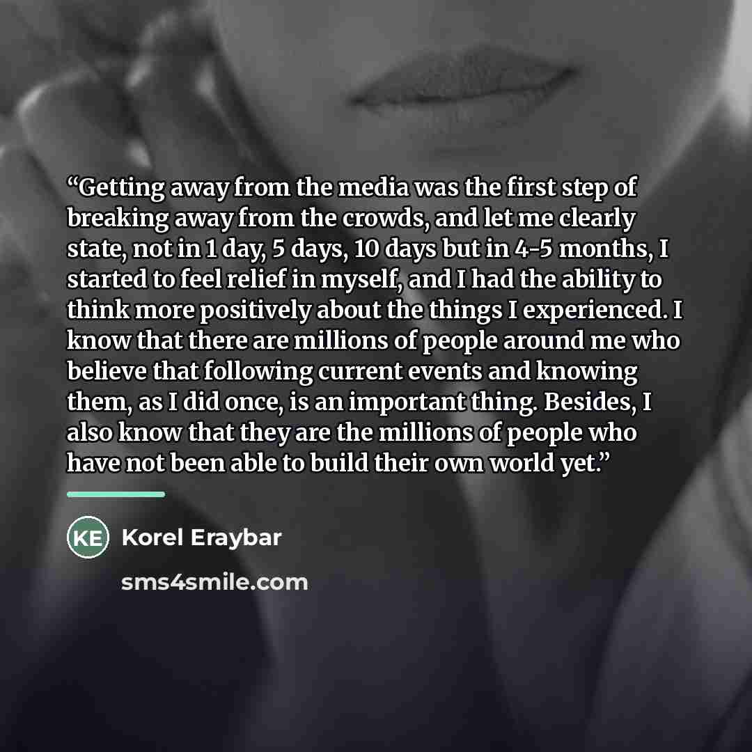 “Getting away from the media was the first step of breaking away from the crowds, and let me clearly state, not in 1 day, 5 days, 10 days but in 4-5 months, I started to feel relief in myself, and I had the ability to think more positively about the things I experienced. I know that there are…” quote by Korel Eraybar