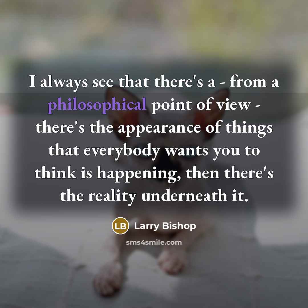 “I always see that there's a - from a philosophical point of view - there's the appearance of things that everybody wants you to think is happening, then there's the reality underneath it.” quote by Larry Bishop