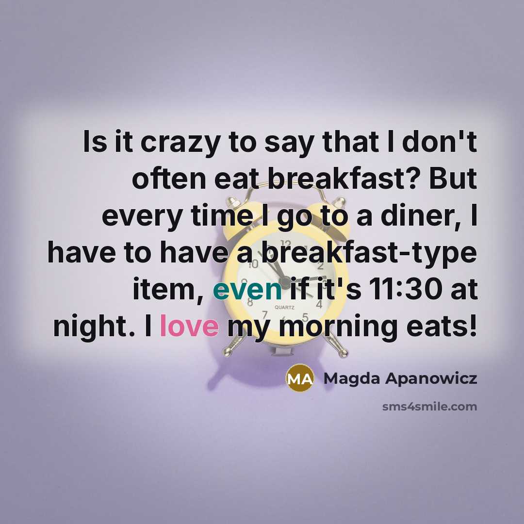 “Is it crazy to say that I don't often eat breakfast? But every time I go to a diner, I have to have a breakfast-type item, even if it's 11:30 at night. I love my morning eats!” quote by Magda Apanowicz