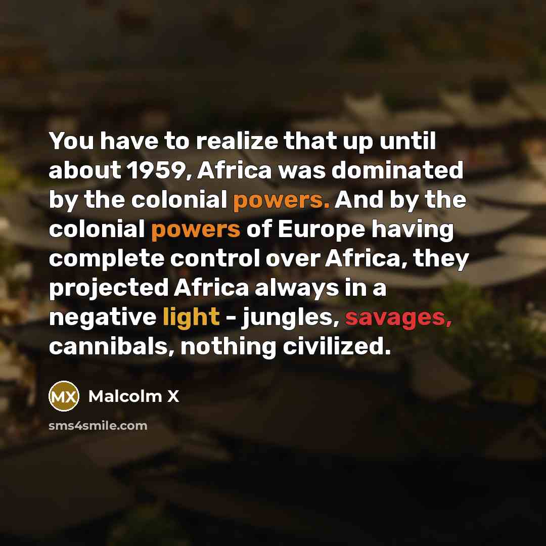“You have to realize that up until about 1959, Africa was dominated by the colonial powers. And by the colonial powers of Europe having complete control over Africa, they projected Africa always in a negative light - jungles, savages, cannibals, nothing civilized.” quote by Malcolm X