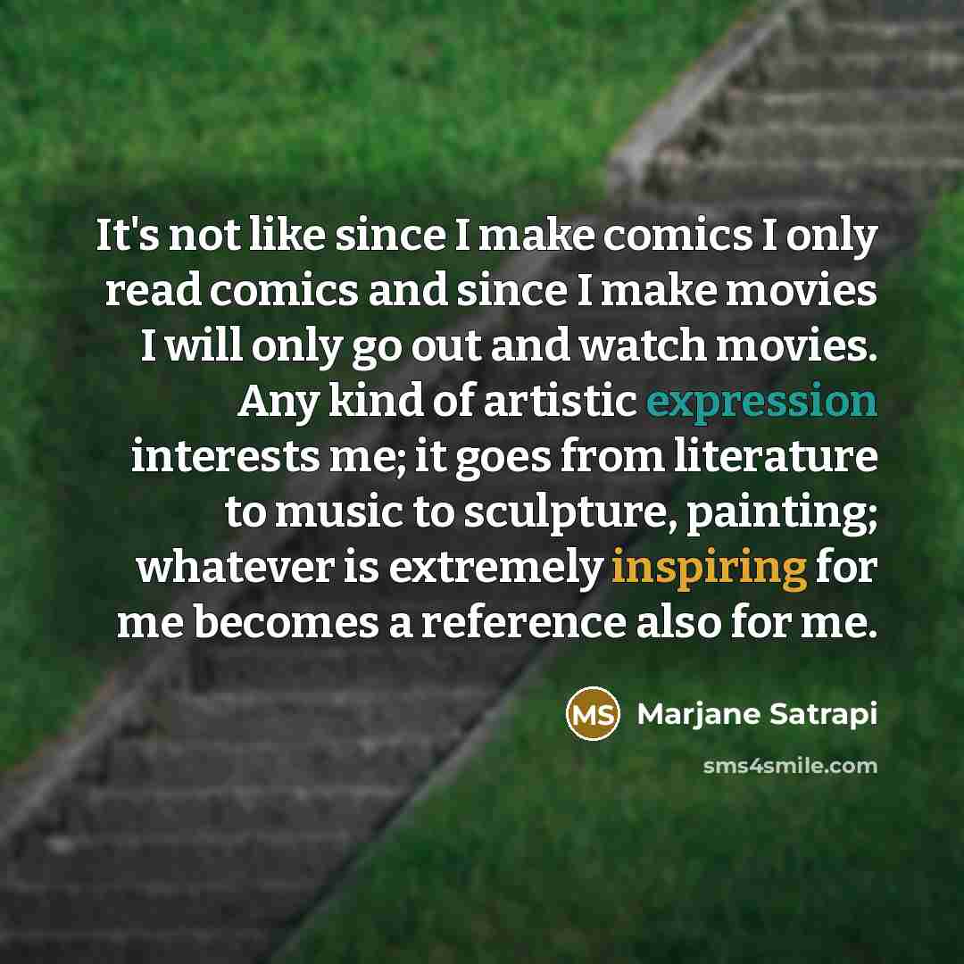 “It's not like since I make comics I only read comics and since I make movies I will only go out and watch movies. Any kind of artistic expression interests me; it goes from literature to music to sculpture, painting; whatever is extremely inspiring for me becomes a reference also for me.” quote by Marjane Satrapi