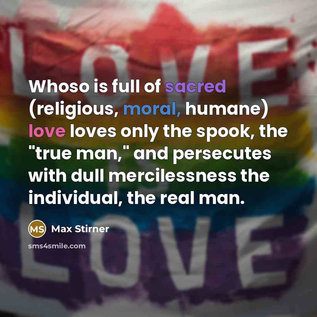 “Whoso is full of sacred (religious, moral, humane) love loves only the spook, the "true man," and persecutes with dull mercilessness the individual, the real man.” quote by Max Stirner