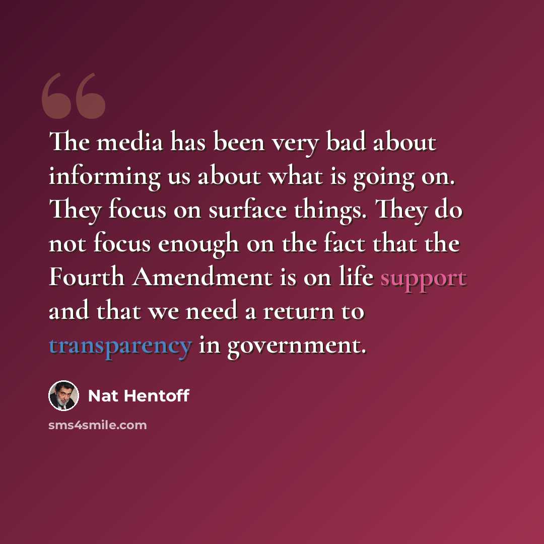 “The media has been very bad about informing us about what is going on. They focus on surface things. They do not focus enough on the fact that the Fourth Amendment is on life support and that we need a return to transparency in government.” quote by Nat Hentoff