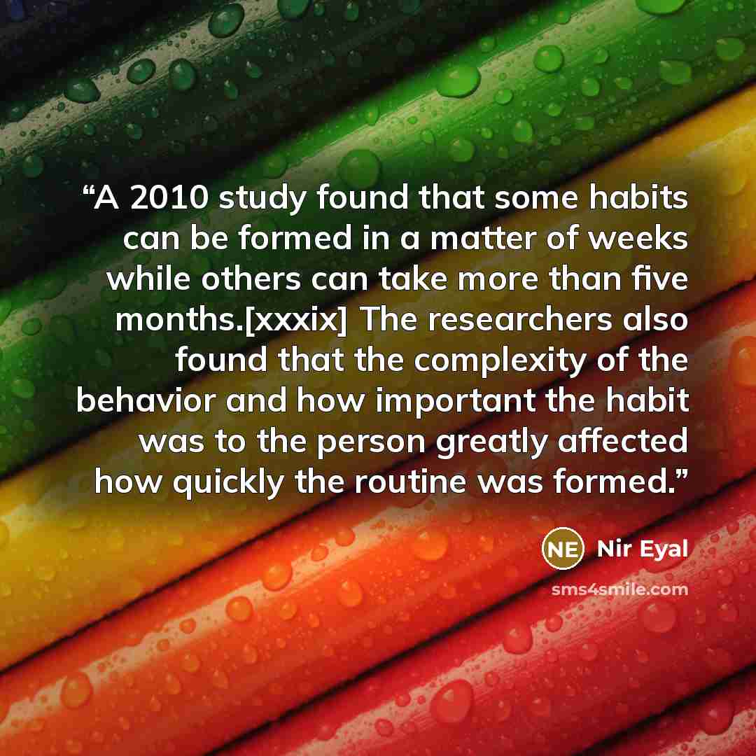 “A 2010 study found that some habits can be formed in a matter of weeks while others can take more than five months.[xxxix] The researchers also found that the complexity of the behavior and how important the habit was to the person greatly affected how quickly the routine was formed.” quote by Nir Eyal