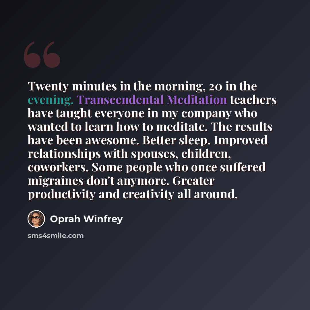 “Twenty minutes in the morning, 20 in the evening. Transcendental Meditation teachers have taught everyone in my company who wanted to learn how to meditate. The results have been awesome. Better sleep. Improved relationships with spouses, children, coworkers. Some people who once suffered…” quote by Oprah Winfrey