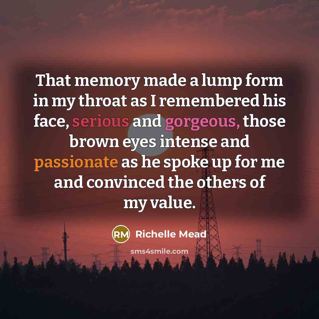 “That memory made a lump form in my throat as I remembered his face, serious and gorgeous, those brown eyes intense and passionate as he spoke up for me and convinced the others of my value.” quote by Richelle Mead