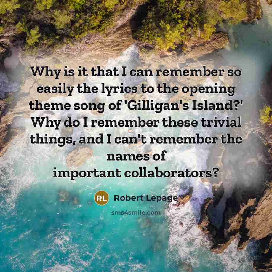 “Why is it that I can remember so easily the lyrics to the opening theme song of 'Gilligan's Island?' Why do I remember these trivial things, and I can't remember the names of important collaborators?” quote by Robert Lepage