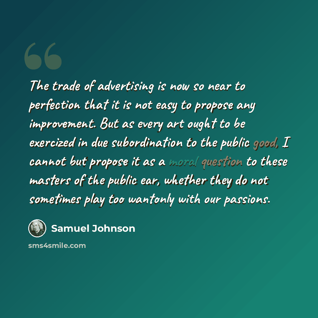 “The trade of advertising is now so near to perfection that it is not easy to propose any improvement. But as every art ought to be exercized in due subordination to the public good, I cannot but propose it as a moral question to these masters of the public ear, whether they do not sometimes play…” quote by Samuel Johnson