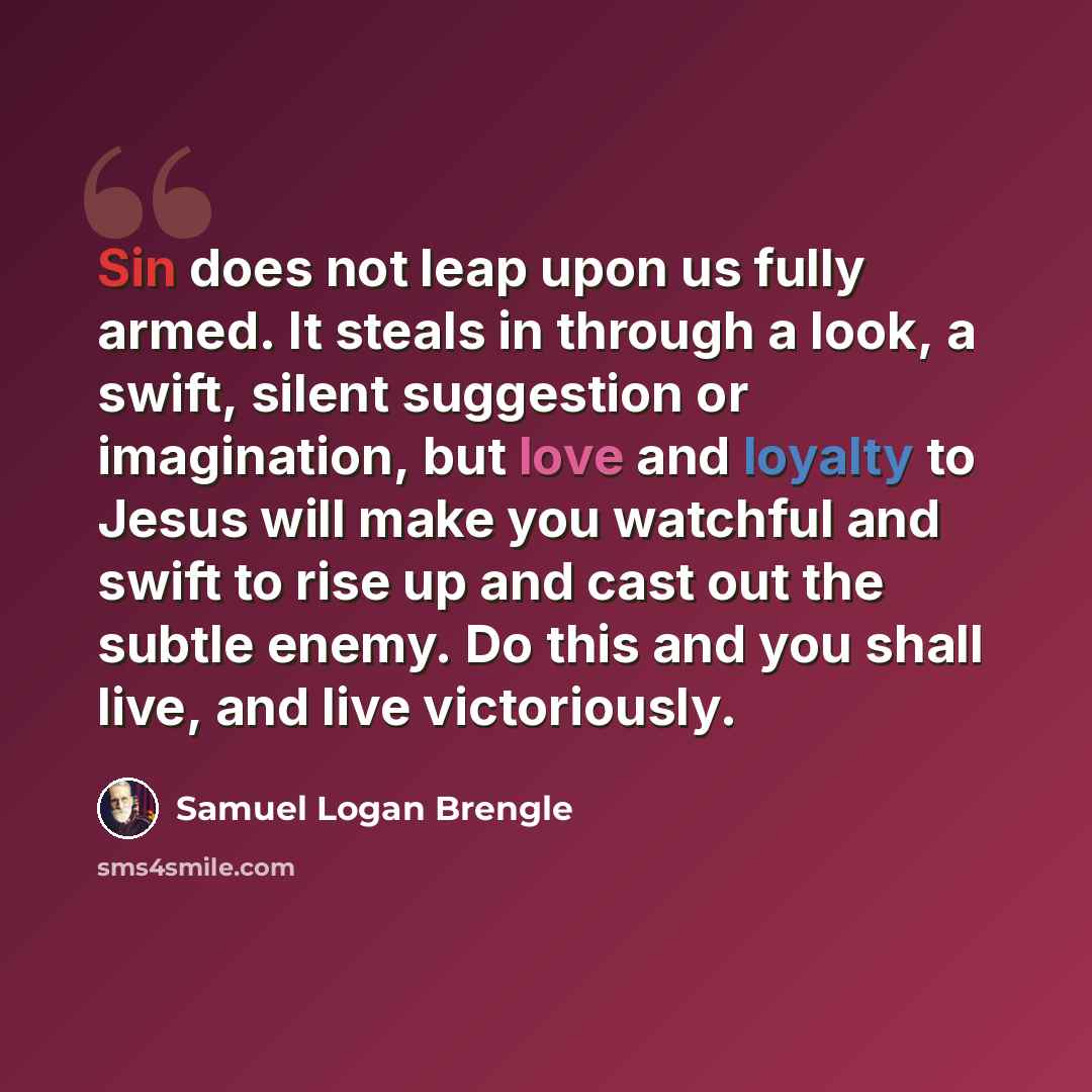 “Sin does not leap upon us fully armed. It steals in through a look, a swift, silent suggestion or imagination, but love and loyalty to Jesus will make you watchful and swift to rise up and cast out the subtle enemy. Do this and you shall live, and live victoriously.” quote by Samuel Logan Brengle