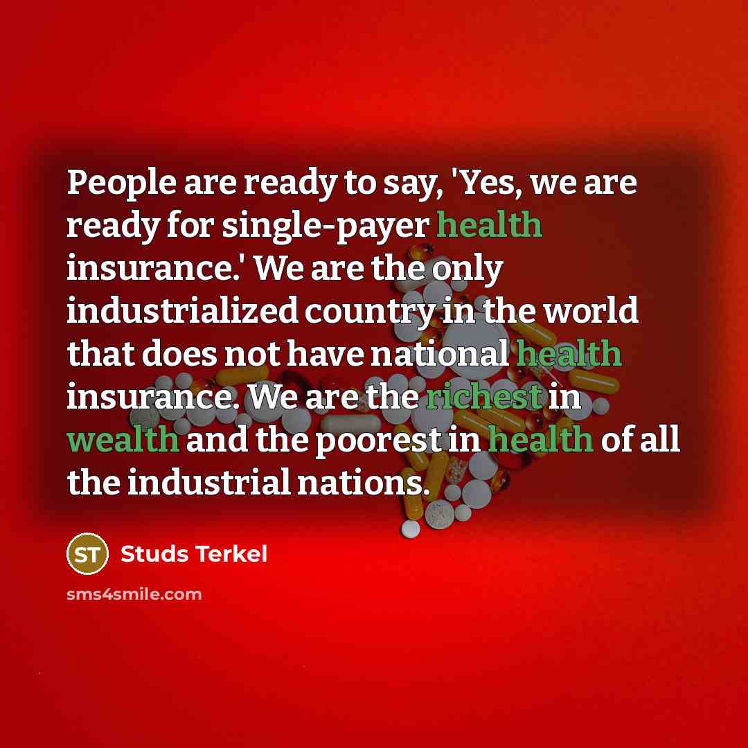 “People are ready to say, 'Yes, we are ready for single-payer health insurance.' We are the only industrialized country in the world that does not have national health insurance. We are the richest in wealth and the poorest in health of all the industrial nations.” quote by Studs Terkel