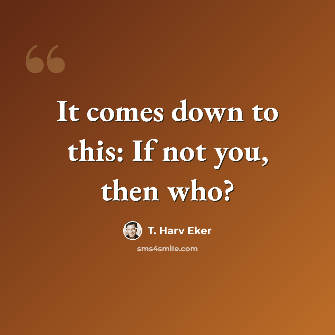 “It comes down to this: If not you, then who?” quote by T. Harv Eker